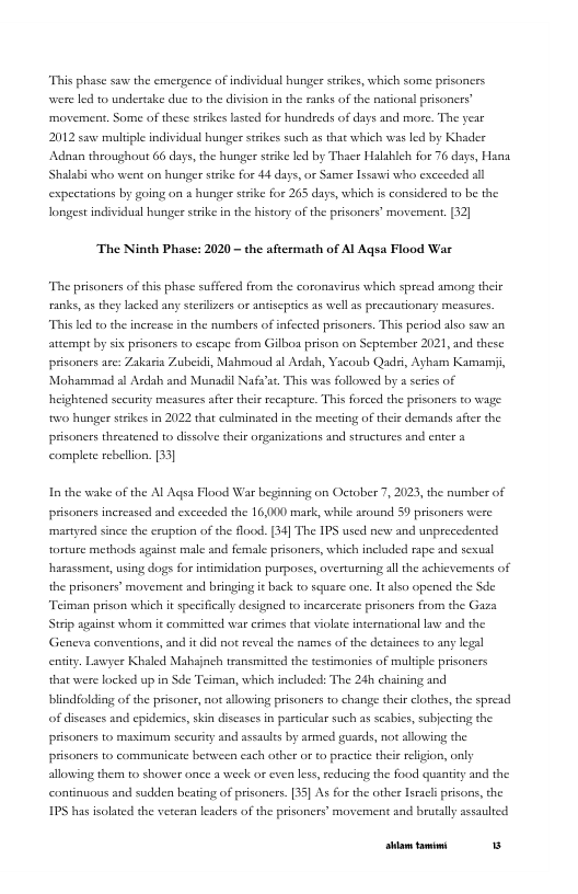 “This phase ssx the emergence of individual bunger stikes, which some prisoncrs e led to undertake due to the division in the ranks of the national prisoners” movement. Some of these strikes lasted for hundreds of days and more. The year 2012 s muliple individual hunge stekes such as that which was led by Khader ‘Adnan throughout 66 days, the hunger stike led by Thaer Halableh for 76 days, Hana Shalabi who went on hunger strike for 44 days, or Samer Issawi who excecded al expectations by going on a hunger srke for 265 days, which is considered to be the longest ind  dual hungee serike i the history of the prisoners’ movement. [32]  The Ninth Phase: 2020 - the aftermath of Al Aqsa Flood War  “The prisoners of his phase suffered from the coronavirus which spresd among their ranks, 25 they acked any steriizes or antiscprics 5 well a precautionary measures. “This led to the increase in the numbers of infected prisonces. This period also saw an attempt by six prsoners to escape from Gilboa prison on September 2021, and these prisoners are: Zakasia Zubeidi, Mahmoud al Ardah, Yacoub Qads, Ayham Kamarsji, Mohssmmad al Ardah and Munadil Nafs’se This wss followed by a sries of heightencd security measures ater their recaptue. This forced the prsoncrs to wage: o hunger srkes in 2022 that culminated in the meeting of their demands afer the prisaners theeatened to dissolve their organizations and structures and cater a complete rebellion. [33]  In the wake of the Al Aqsa Flood War beginning on October 7, 2023, the number of prisaners increased and exceeded the 16,000 mark, while around 59 prisoners were martyred since the cruption o the flood. [1] The IPS used new and unprecedented torture methods agsinst male and female prisoners, which included rape and sexual hasassmens, using dogs for intimidation parposes, overturning all the achicvements of the prisoners’ movement and bringing it back to square one. 1t also opencd the Sde. “Teiman prison which it specificaly designed to incarcerate prisoners from the Gaza Strip against whom it committed war cimes that violae internationsl law and the Geneva conventions, and it did not reveal the aames of the detainces to any legsl enity. Lawyer Khaled Mabsjach transmiteed the testimonics of multiple prisoners that were locked up i Sde Teiman, which included: The 24h chaining and blindfolding of the prisoner, not allowing prisoners to change theirclothes, the spread of discases and epidemics, skin discases in particulr such as seabics, subjecting the prisoners to maximum secuity and assauls by armed guards, not allowing the  prisaners to communicate berween cach other or to practce theierelgion, only allowing therm to shower once a week or even less, reducing the food quantiy and the continuous and sudden beating of prisoners. [35] As for the other Isracl prisons, the  IPS has isolted the veteran leaders of the prisoners’ movement and brutally assaulted  [rrpa— 5 
